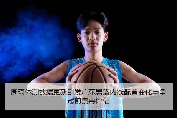 周琦体测数据更新引发广东男篮内线配置变化与争冠前景再评估