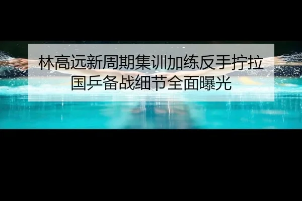 林高远新周期集训加练反手拧拉 国乒备战细节全面曝光