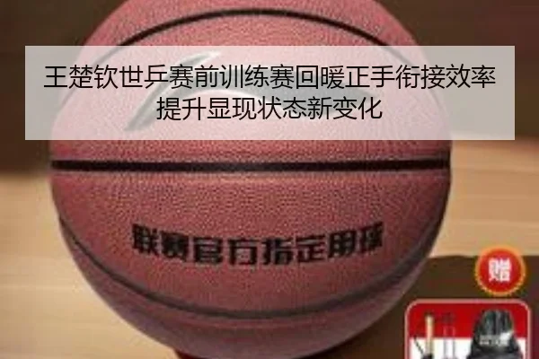 王楚钦世乒赛前训练赛回暖正手衔接效率提升显现状态新变化