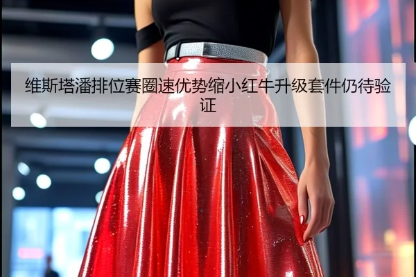维斯塔潘排位赛圈速优势缩小红牛升级套件仍待验证