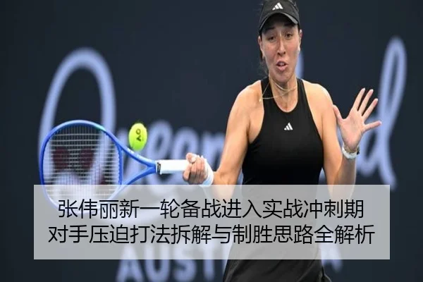 张伟丽新一轮备战进入实战冲刺期 对手压迫打法拆解与制胜思路全解析