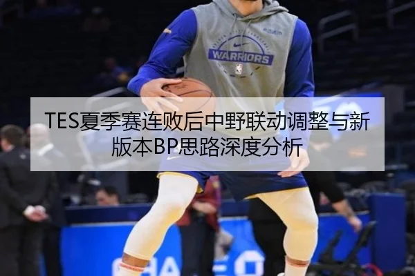 TES夏季赛连败后中野联动调整与新版本BP思路深度分析
