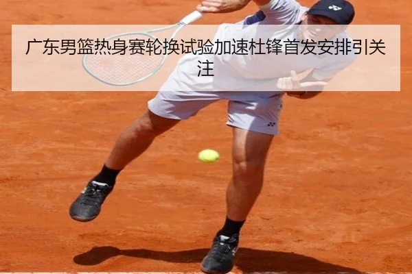广东男篮热身赛轮换试验加速杜锋首发安排引关注